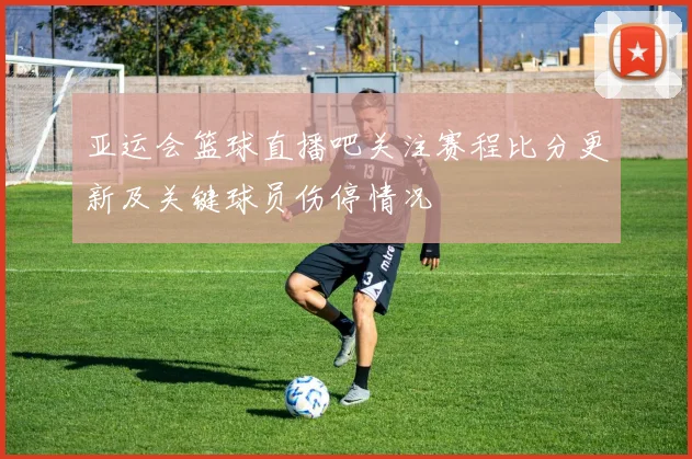 亚运会篮球直播吧关注赛程比分更新及关键球员伤停情况