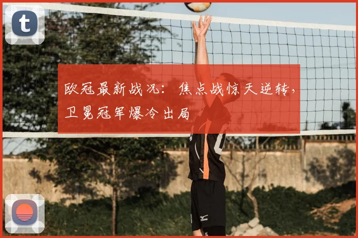欧冠最新战况：焦点战惊天逆转，卫冕冠军爆冷出局
