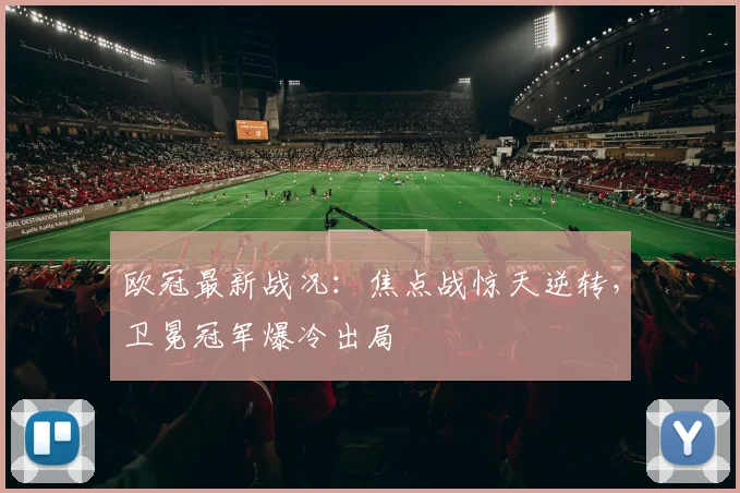 欧冠最新战况：焦点战惊天逆转，卫冕冠军爆冷出局