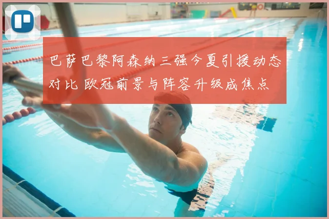 巴萨巴黎阿森纳三强今夏引援动态对比 欧冠前景与阵容升级成焦点