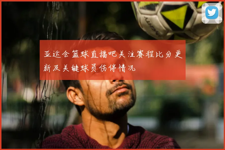 亚运会篮球直播吧关注赛程比分更新及关键球员伤停情况