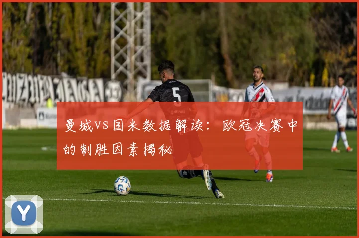 曼城vs国米数据解读：欧冠决赛中的制胜因素揭秘