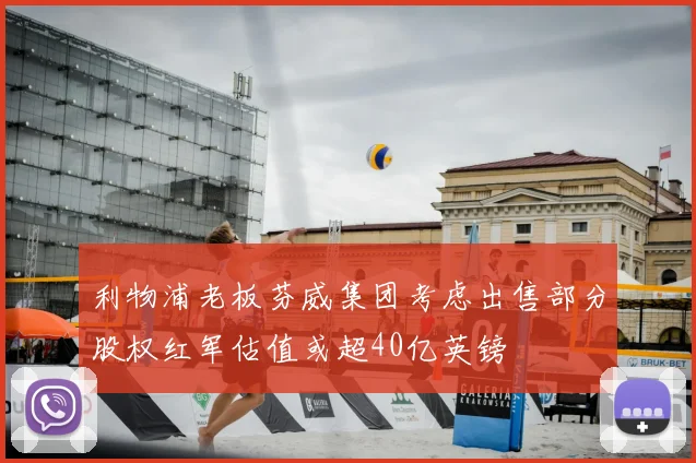 利物浦老板芬威集团考虑出售部分股权红军估值或超40亿英镑