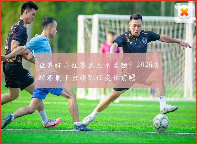 世界杯小组赛选几个名额？2026年新赛制下出线队伍变化前瞻